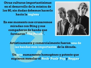 Otras culturas importantísimas
en el desarrollo de la música de
los 80, sin dudas debemos hacerlo
hacia la inglesa.
En ese momento nos cruzaremos
miradas con Sting y sus
compañeros de banda que
formaron “The Police“.
Artísticamente y comercialmente fueron una de
las bandas más importantes de la década.
Un trío sumamente homogéneo y potente que
supieron mezclar el Rock, Punk, Pop y Reggae.
 
