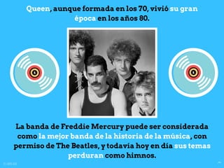 La banda de Freddie Mercury puede ser considerada
como la mejor banda de la historia de la música, con
permiso de The Beatles, y todavía hoy en día sus temas
perduran como himnos.
Queen, aunque formada en los 70, vivió su gran
época en los años 80.
4ºB
IESSapereAude
 