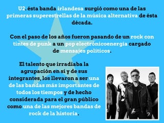 U2. ésta banda irlandesa surgió como una de las
primeras superestrellas de la música alternativa de ésta
década.
Con el paso de los años fueron pasando de un rock con
tintes de punk a un pop electrónicoenergía cargado
de mensajes políticos.
El talento que irradiaba la
agrupación en sí y de sus
integrantes, los llevaron a ser una
de las bandas más importantes de
todos los tiempos y de hecho
considerada para el gran público
como una de las mejores bandas de
rock de la historia.
 