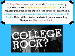 College Rock llevaba el cartel de “independiente” y
sonaba por las radios de las universidades. Con un
carácter punk por sobre otros, estos grupos rescataban el
espíritu de el post-punk de fines de los 70 y principios de
los 80. Este estilo más tarde daría forma a lo que hoy
llamamos Alternative Rock.
 