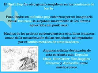 El Sinth Pop fue otro género surgido en en los comienzos de
los 80.
Focalizados en melodías pop cubiertas por un imaginario
visual futurista se alejaban suavemente de los límites
aguerridos del punk rock.
Muchos de los artistas pertenecientes a ésta línea trataron
temas de la mecanización de las sociedades acompañados
por el sonido metálico de sintetizadores.
Algunos artistas destacados de
esta corriente son: Depeche
Mode, New Order, The Buggles,
Ultravox y Alphaville entre
muchos otros.
 