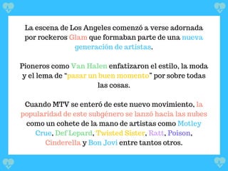 La escena de Los Angeles comenzó a verse adornada
por rockeros Glam que formaban parte de una nueva
generación de artistas.
Pioneros como Van Halen enfatizaron el estilo, la moda
y el lema de “pasar un buen momento” por sobre todas
las cosas.
Cuando MTV se enteró de este nuevo movimiento, la
popularidad de este subgénero se lanzó hacia las nubes
como un cohete de la mano de artistas como Motley
Crue, Def Lepard, Twisted Sister, Ratt, Poison,
Cinderella y Bon Jovi entre tantos otros.
 