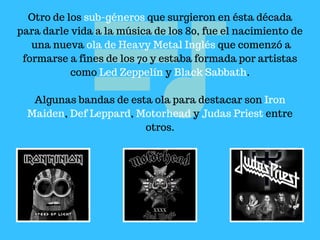Otro de los sub-géneros que surgieron en ésta década
para darle vida a la música de los 80, fue el nacimiento de
una nueva ola de Heavy Metal Inglés que comenzó a
formarse a fines de los 70 y estaba formada por artistas
como Led Zeppelín y Black Sabbath.
Algunas bandas de esta ola para destacar son Iron
Maiden, Def Leppard, Motorhead y Judas Priest entre
otros.
 