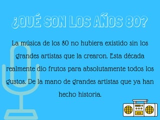¿QUÉ SON LOS AÑOS 80?
La música de los 80 no hubiera existido sin los
grandes artistas que la crearon. Esta década
realmente dio frutos para absolutamente todos los
gustos. De la mano de grandes artistas que ya han
hecho historia.
 