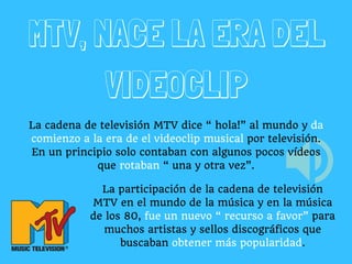 MTV, NACE LA ERA DEL
VIDEOCLIP
La cadena de televisión MTV dice “ hola!” al mundo y da
comienzo a la era de el videoclip musical por televisión.
En un principio solo contaban con algunos pocos vídeos
que rotaban “ una y otra vez”.
La participación de la cadena de televisión
MTV en el mundo de la música y en la música
de los 80, fue un nuevo “ recurso a favor” para
muchos artistas y sellos discográficos que
buscaban obtener más popularidad.
 