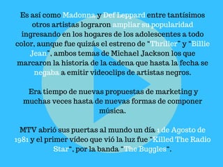 Es así como Madonna y Def Leppard entre tantísimos
otros artistas lograron ampliar su popularidad
ingresando en los hogares de los adolescentes a todo
color, aunque fue quizás el estreno de “Thriller” y “Billie
Jean”, ambos temas de Michael Jackson los que
marcaron la historia de la cadena que hasta la fecha se
negaba a emitir videoclips de artistas negros.
Era tiempo de nuevas propuestas de marketing y
muchas veces hasta de nuevas formas de componer
música.
MTV abrió sus puertas al mundo un día 1 de Agosto de
1981 y el primer vídeo que vió la luz fue “Killed The Radio
Star“, por la banda “The Buggles“.
 