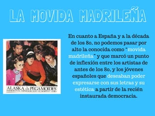 LA MOVIDA MADRILEÑA
En cuanto a España y a la década
de los 80, no podemos pasar por
alto la conocida como “movida
madrileña” y que marcó un punto
de inflexión entre los artistas de
antes de los 80, y los jóvenes
españoles que deseaban poder
expresarse con sus letras y su
estética a partir de la recién
instaurada democracia.
 