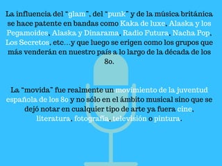 La influencia del “glam”, del “punk” y de la música británica
se hace patente en bandas como Kaka de luxe, Alaska y los
Pegamoides, Alaska y Dinarama, Radio Futura, Nacha Pop,
Los Secretos, etc…y que luego se erigen como los grupos que
más venderán en nuestro país a lo largo de la década de los
80.
La “movida” fue realmente un movimiento de la juventud
española de los 80 y no sólo en el ámbito musical sino que se
dejó notar en cualquier tipo de arte ya fuera cine,
literatura, fotografía, televisión o pintura.
 