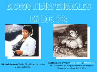 DISCOS INDISPENSABLES
EN LOS 80:
Michael Jackson­Thriller 60 millones de copias
y sigue subiendo.
Madonna­Like a Virgin “Like a virgin” y “Material Girl”
se convirtieron en maquinaria clave para la gran
fábrica de la cultura de los 80´s.
 