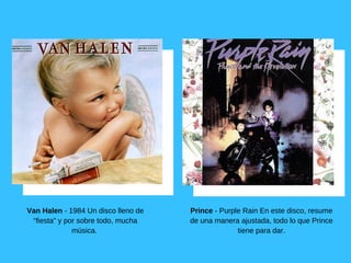 Van Halen ­ 1984 Un disco lleno de
“fiesta” y por sobre todo, mucha
música. 
Prince ­ Purple Rain En este disco, resume
de una manera ajustada, todo lo que Prince
tiene para dar.
 