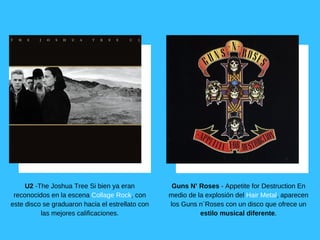 U2 ­The Joshua Tree Si bien ya eran
reconocidos en la escena Collage Rock, con
este disco se graduaron hacia el estrellato con
las mejores calificaciones.
Guns N’ Roses ­ Appetite for Destruction En
medio de la explosión del Hair Metal, aparecen
los Guns n´Roses con un disco que ofrece un
estilo musical diferente.
 