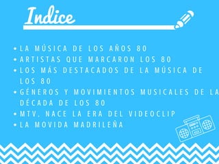 Indice
L A M Ú S I C A D E L O S A Ñ O S 8 0
A R T I S T A S Q U E M A R C A R O N L O S 8 0
L O S M Á S D E S T A C A D O S D E L A M Ú S I C A D E
L O S 8 0
G É N E R O S Y M O V I M I E N T O S M U S I C A L E S D E L A
D É C A D A D E L O S 8 0
M T V , N A C E L A E R A D E L V I D E O C L I P
L A M O V I D A M A D R I L E Ñ A
 
