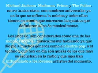 Michael Jackson, Madonna, Prince y The Police,
entre tantos otros, son nombres universales ya
en lo que se refiere a la música y todos ellos
tienen en común que marcaron las pautas que
definieron a los 80 musicalmente.
Los años 80, son considerados como una de las
mejores décadas musicalmente hablando ya que
dio pie a muchos géneros como el electro-pop, o el
techno y que hoy en día son quizás de los que más
se escuchan en la radio y que más han
influenciado a los jóvenes artistas del momento.
 
