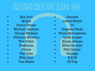 ARTISTAS DE LOS 80
Bon Jovi
Queen
Duran Duran
Michael Jackson
George Michael
Whitney Houston
The Police
Madonna
Prince
The Cure
Billy Joel
Van Halen
Genesis
Lionel Richie
U2
Depeche Mode
Bruce Springsteen
Cyndi Lauper
Bryan Adams
Elvis Costello
Phil Collins
Chicago
R.E.M
ZZ Top
 