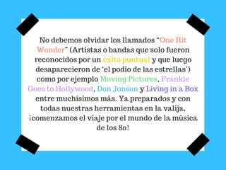 No debemos olvidar los llamados “One Hit
Wonder” (Artistas o bandas que solo fueron
reconocidos por un éxito puntual y que luego
desaparecieron de ‘el podio de las estrellas’)
como por ejemplo Moving Pictures, Frankie
Goes to Hollywood, Don Jonson y Living in a Box
entre muchísimos más. Ya preparados y con
todas nuestras herramientas en la valija,
¡comenzamos el viaje por el mundo de la música
de los 80!
 