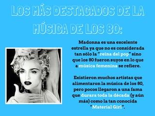 LOS MÁS DESTACADOS DE LA
MÚSICA DE LOS 80:
Madonna es una excelente
estrella ya que no es considerada
tan sólo la “reina del pop” sino
que los 80 fueron suyos en lo que
a música femenina se refiere.
Existieron muchos artistas que
alimentaron la música de los 80,
pero pocos llegaron a una fama
que durara toda la década (y aún
más) como la tan conocida
“Material Girl“.
 