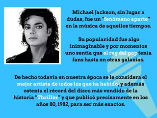 Michael Jackson, sin lugar a
dudas, fue un “fenómeno aparte”
en la música de aquellos tiempos.
Su popularidad fue algo
inimaginable y por momentos
uno sentía que el rey del pop tenía
fans hasta en otras galaxias.
De hecho todavía en nuestra época se le considera el
mejor artista de todos los que ha habido, y además
ostenta el récord del disco más vendido de la
historia “Thriller” y que publicó precisamente en los
años 80, 1982, para ser más exactos.
 