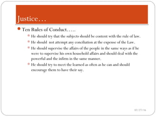 Justice…Justice…
Ten Rules of Conduct…..
He should try that the subjects should be content with the rule of law.
He should not attempt any conciliation at the expense of the Law.
He should supervise the affairs of the people in the same ways as if he
were to supervise his own household affairs and should deal with the
powerful and the infirm in the same manner.
He should try to meet the learned as often as he can and should
encourage them to have their say.
02/27/16
 