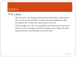Justice
To a Ruler:
The real justice was dealing with the inferiors like father, with superior
like a son and with equals like a brother and award punishment only
according to the wrong done and the power to bear it.
The best judge is he who is not prejudiced in his decision from personal
desires, or by any leaning towards his relations, fear or hope, but takes
natural attitude towards all that come before him.
02/27/16
 
