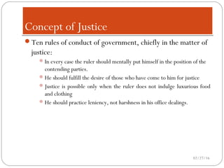 Concept of JusticeConcept of Justice
Ten rules of conduct of government, chiefly in the matter of
justice:
In every case the ruler should mentally put himself in the position of the
contending parties.
He should fulfill the desire of those who have come to him for justice
Justice is possible only when the ruler does not indulge luxurious food
and clothing
He should practice leniency, not harshness in his office dealings.
02/27/16
 