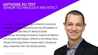 Copyright 2020 Accenture. All rights reserved. 2
Anthonie is a Senior Technology Architect for Accenture's
Intelligence Software Engineering Services (IES) platform in
Canada. IES includes Data, AI, Testing & Quality
Engineering, Technology Architecture, Products & Platforms
and Emerging Technologies. Anthonie is the VMware Tanzu
(Pivotal) Technology Partner Practices lead in Canada and
plays a leadership role in the DevOps practice.
ANTHONIE DU TOIT
SENIORTECHNOLOGY ARCHITECT
 