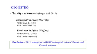 GEC-ESTRO
• Toxicity and cosmesis (Polgár et al. 2017)
Skin toxicity at 5 years (% of pts):
APBI: Grade 2-3 (12%)
WBI: Grade 2-3 (9.7%)
Breast pain at 5 years (% of pts):
APBI: Grade 2-3 (8.4%)
WBI: Grade 2-3 (11.9%)
Conclusion: APBI is noninferior to WBRT with regards to Local Control and
Cosmetic outcome
 