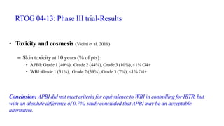 RTOG 04-13: Phase III trial-Results
• Toxicity and cosmesis (Vicini et al. 2019)
– Skin toxicity at 10 years (% of pts):
• APBI: Grade 1 (40%), Grade 2 (44%), Grade 3 (10%), <1% G4+
• WBI: Grade 1 (31%), Grade 2 (59%), Grade 3 (7%), <1% G4+
Conclusion: APBI did not meet criteria for equivalence to WBI in controlling for IBTR, but
with an absolute difference of 0.7%, study concluded that APBI may be an acceptable
alternative.
 
