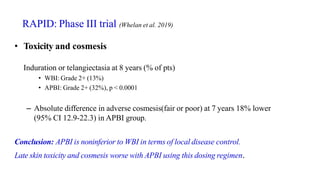 • Toxicity and cosmesis
Induration or telangiectasia at 8 years (% of pts)
• WBI: Grade 2+ (13%)
• APBI: Grade 2+ (32%), p < 0.0001
– Absolute difference in adverse cosmesis(fair or poor) at 7 years 18% lower
(95% CI 12.9-22.3) in APBI group.
Conclusion: APBI is noninferior to WBI in terms of local disease control.
Late skin toxicity and cosmesis worse with APBI using this dosing regimen.
RAPID: Phase III trial (Whelan et al. 2019)
 