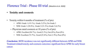 • Toxicity and cosmesis
• Toxicity within 6 months of treatment (% of pts):
• APBI: Grade 1 (19.1%), Grade 2 (2%), No Grade 3
• WBI: Grade 1 (28.8%), Grade 2 (31.2%), Grade 3 (6.5%)
– Physician rated cosmesis at 10 years (% of pts):
• APBI: Excellent (94.7%), Good (5.3%), Fair (0%), Poor (0%)
• WBI: Excellent (72.7%), Good (25.4%), Fair (1.9%), Poor (0%)
Conclusion: IBTR incidence was not significantly different betweenAPBI and WBI.
Treatment related toxicity and cosmesis outcomes significant favorAPBI for early breast
cancer.
Florence Trial - Phase III trial (Meattini et al. 2020)
 