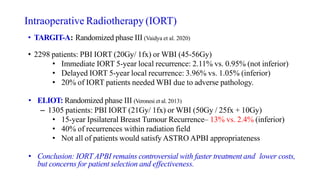 Intraoperative Radiotherapy (IORT)
• TARGIT-A: Randomized phase III (Vaidya et al. 2020)
• 2298 patients: PBI IORT (20Gy/ 1fx) or WBI (45-56Gy)
• Immediate IORT 5-year local recurrence: 2.11% vs. 0.95% (not inferior)
• Delayed IORT 5-year local recurrence: 3.96% vs. 1.05% (inferior)
• 20% of IORT patients needed WBI due to adverse pathology.
• ELIOT: Randomized phase III (Veronesi et al. 2013)
– 1305 patients: PBI IORT (21Gy/ 1fx) or WBI (50Gy / 25fx + 10Gy)
• 15-year Ipsilateral Breast Tumour Recurrence– 13% vs. 2.4% (inferior)
• 40% of recurrences within radiation field
• Not all of patients would satisfy ASTRO APBI appropriateness
• Conclusion: IORT APBI remains controversial with faster treatment and lower costs,
but concerns for patient selection and effectiveness.
 