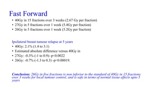 Fast Forward
• 40Gy in 15 fractions over 3 weeks (2.67 Gy per fraction)
• 27Gy in 5 fractions over 1 week (5.4Gy per fraction)
• 26Gy in 5 fractions over 1 week (5.2Gy per fraction)
Ipsilateral breast tumour relapse at 5 years
• 40Gy: 2.1% (1.4 to 3.1)
• Estimated absolute difference versus 40Gy in
• 27Gy: -0.3% (-1 to 0.9)- p<0.0022
• 26Gy: -0.7% (-1.3 to 0.3) -p<0.00019.
Conclusion: 26Gy in five fractions is non inferior to the standard of 40Gy in 15 fractions
over 3 weeks for local tumour control, and is safe in terms of normal tissue effects upto 5
years
 
