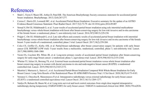 References
• Shah C, Vicini F, Wazer DE, Arthur D, Patel RR. The American Brachytherapy Society consensus statement for accelerated partial
breast irradiation. Brachytherapy. 2013;12(4):267-277.
• Correa C, Harris EE, Leonardi MC, et al. Accelerated Partial Breast Irradiation: Executive summary for the update of an ASTRO
Evidence-Based Consensus Statement. Pract Radiat Oncol. 2017;7(2):73-79. doi:10.1016/j.prro.2016.09.007
• Strnad V, Ott OJ, Hildebrandt G, et al. 5-year results of accelerated partial breast irradiation using sole interstitial multicatheter
brachytherapy versus whole-breast irradiation with boost after breast-conserving surgery for low-risk invasive and in-situ carcinoma
of the female breast: a randomised, phase 3, non-inferiority trial. Lancet. 2016;387(10015):229-238.
• Polgár C, Ott OJ, Hildebrandt G, et al. Late side-effects and cosmetic results of accelerated partial breast irradiation with interstitial
brachytherapy versus whole-breast irradiation after breast-conserving surgery for low-risk invasive and in-situ carcinoma of the female
breast: 5-year results of a randomised, controlled, phase 3 trial. Lancet Oncol. 2017;18(2):259-268.
• Coles CE, Griffin CL, Kirby AM, et al. Partial-breast radiotherapy after breast conservation surgery for patients with early breast
cancer (UK IMPORT LOW trial): 5-year results from a multicentre, randomised, controlled, phase 3, non-inferiority trial. Lancet.
2017;390(10099):1048-1060.
• Vicini FA, Cecchini RS, White JR, et al. Long-term primary results of accelerated partial breast irradiation after breast-conserving
surgery for early-stage breast cancer: a randomised, phase 3, equivalence trial. Lancet. 2019;394(10215):2155-2164.
• Whelan TJ, Julian JA, Berrang TS, et al. External beam accelerated partial breast irradiation versus whole breast irradiation after
breast conserving surgery in women with ductal carcinoma in situ and node-negative breast cancer (RAPID): a randomised
controlled trial. Lancet. 2019;394(10215):2165-2172.
• Meattini I, Marrazzo L, Saieva C, et al. Accelerated Partial-Breast Irradiation Compared With Whole-Breast Irradiation for Early
Breast Cancer: Long-Term Results of the Randomized Phase III APBI-IMRT-Florence Trial. J Clin Oncol. 2020;38(35):4175-4183.
• Veronesi U, Orecchia R, Maisonneuve P, et al. Intraoperative radiotherapy versus external radiotherapy for early breast cancer
(ELIOT): a randomised controlled equivalence trial. Lancet Oncol. 2013;14(13):1269-1277.
• Vaidya JS, Bulsara M, Baum M, et al. Long term survival and local control outcomes from single dose targeted intraoperative
radiotherapy during lumpectomy (TARGIT-IORT) for early breast cancer: TARGIT-A randomised clinical trial. BMJ. 2020;370:m2836.
 