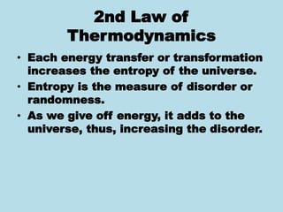 2nd Law of
Thermodynamics
• Each energy transfer or transformation
increases the entropy of the universe.
• Entropy is the measure of disorder or
randomness.
• As we give off energy, it adds to the
universe, thus, increasing the disorder.
 