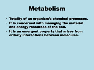 Metabolism
• Totality of an organism’s chemical processes.
• It is concerned with managing the material
and energy resources of the cell.
• It is an emergent property that arises from
orderly interactions between molecules.
 