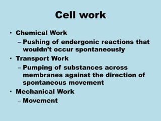 Cell work
• Chemical Work
– Pushing of endergonic reactions that
wouldn’t occur spontaneously
• Transport Work
– Pumping of substances across
membranes against the direction of
spontaneous movement
• Mechanical Work
– Movement
 