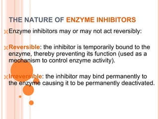 THE NATURE OF ENZYME INHIBITORS
Enzyme inhibitors may or may not act reversibly:
Reversible: the inhibitor is temporarily bound to the
enzyme, thereby preventing its function (used as a
mechanism to control enzyme activity).
Irreversible: the inhibitor may bind permanently to
the enzyme causing it to be permanently deactivated.
 