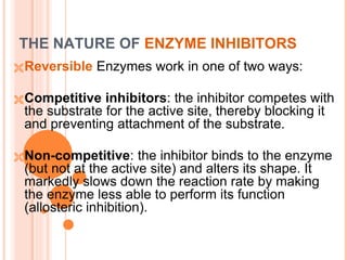 THE NATURE OF ENZYME INHIBITORS
Reversible Enzymes work in one of two ways:
Competitive inhibitors: the inhibitor competes with
the substrate for the active site, thereby blocking it
and preventing attachment of the substrate.
Non-competitive: the inhibitor binds to the enzyme
(but not at the active site) and alters its shape. It
markedly slows down the reaction rate by making
the enzyme less able to perform its function
(allosteric inhibition).
 
