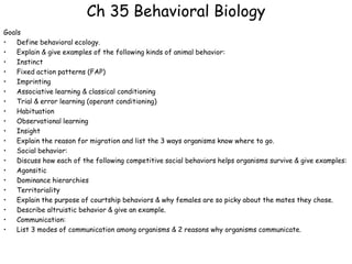 Ch 35 Behavioral Biology
Goals
•   Define behavioral ecology.
•   Explain & give examples of the following kinds of animal behavior:
•   Instinct
•   Fixed action patterns (FAP)
•   Imprinting
•   Associative learning & classical conditioning
•   Trial & error learning (operant conditioning)
•   Habituation
•   Observational learning
•   Insight
•   Explain the reason for migration and list the 3 ways organisms know where to go.
•   Social behavior:
•   Discuss how each of the following competitive social behaviors helps organisms survive & give examples:
•   Agonsitic
•   Dominance hierarchies
•   Territoriality
•   Explain the purpose of courtship behaviors & why females are so picky about the mates they chose.
•   Describe altruistic behavior & give an example.
•   Communication:
•   List 3 modes of communication among organisms & 2 reasons why organisms communicate.
 