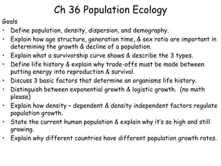 Ch 36 Population Ecology
Goals
• Define population, density, dispersion, and demography.
• Explain how age structure, generation time, & sex ratio are important in
  determining the growth & decline of a population.
• Explain what a survivorship curve shows & describe the 3 types.
• Define life history & explain why trade-offs must be made between
  putting energy into reproduction & survival.
• Discuss 3 basic factors that determine an organisms life history.
• Distinguish between exponential growth & logistic growth. (no math
  please)
• Explain how density – dependent & density independent factors regulate
  population growth.
• State the current human population & explain why it’s so high and still
  growing.
• Explain why different countries have different population growth rates.
 