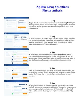 Ap Bio Essay Questions
Photosynthesis
1. Step
To get started, you must first create an account on site HelpWriting.net.
The registration process is quick and simple, taking just a few moments.
During this process, you will need to provide a password and a valid
email address.
2. Step
In order to create a "Write My Paper For Me" request, simply complete
the 10-minute order form. Provide the necessary instructions, preferred
sources, and deadline. If you want the writer to imitate your writing
style, attach a sample of your previous work.
3. Step
When seeking assignment writing help fromHelpWriting.net, our
platform utilizes a bidding system. Review bids from our writers for
your request, choose one of them based on qualifications, order history,
and feedback, then place a deposit to start the assignment writing.
4. Step
After receiving your paper, take a few moments to ensure it meets your
expectations. If you're pleased with the result, authorize payment for the
writer. Don't forget that we provide free revisions for our writing
services.
5. Step
When you opt to write an assignment online with us, you can request
multiple revisions to ensure your satisfaction. We stand by our promise to
provide original, high-quality content - if plagiarized, we offer a full
refund. Choose us confidently, knowing that your needs will be fully
met.
Ap Bio Essay Questions Photosynthesis Ap Bio Essay Questions Photosynthesis
 