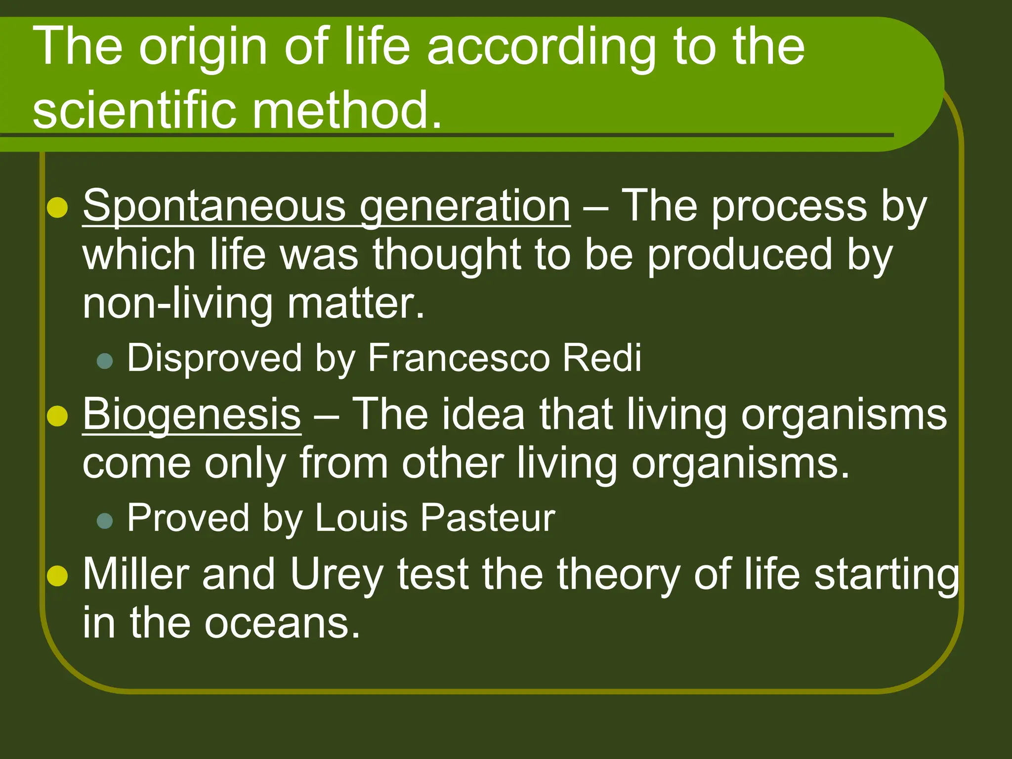 The origin of life according to the
scientific method.
 Spontaneous generation – The process by
which life was thought to be produced by
non-living matter.
 Disproved by Francesco Redi
 Biogenesis – The idea that living organisms
come only from other living organisms.
 Proved by Louis Pasteur
 Miller and Urey test the theory of life starting
in the oceans.
 