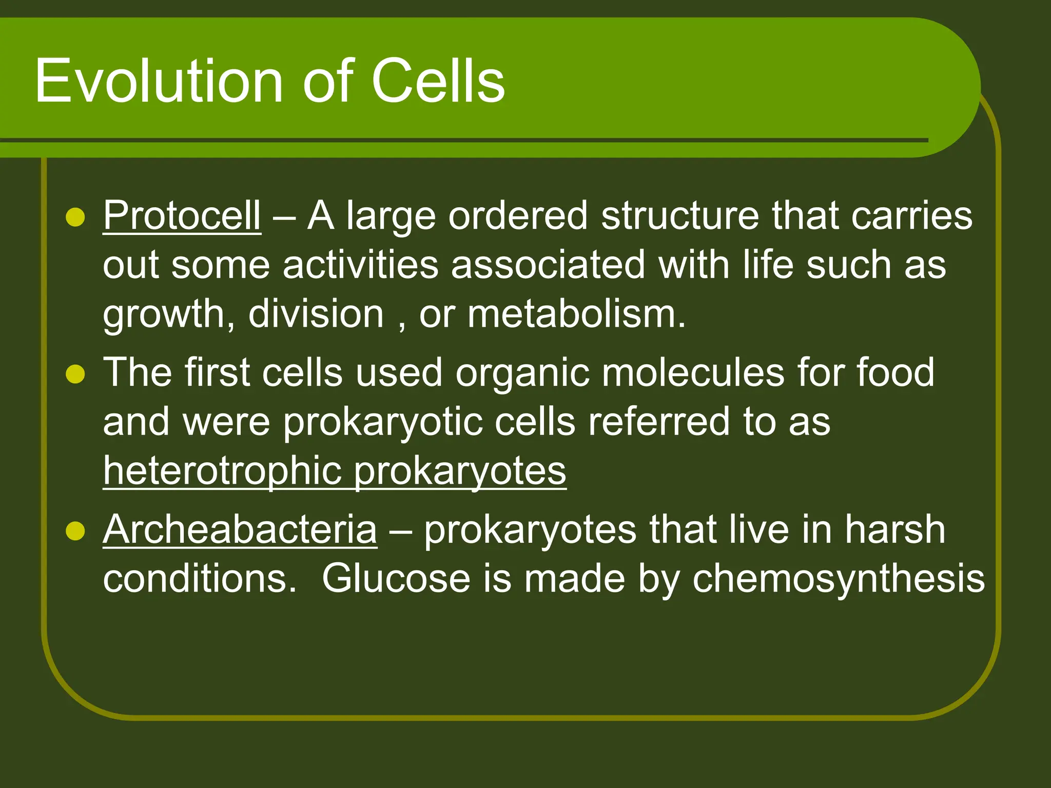 Evolution of Cells
 Protocell – A large ordered structure that carries
out some activities associated with life such as
growth, division , or metabolism.
 The first cells used organic molecules for food
and were prokaryotic cells referred to as
heterotrophic prokaryotes
 Archeabacteria – prokaryotes that live in harsh
conditions. Glucose is made by chemosynthesis
 