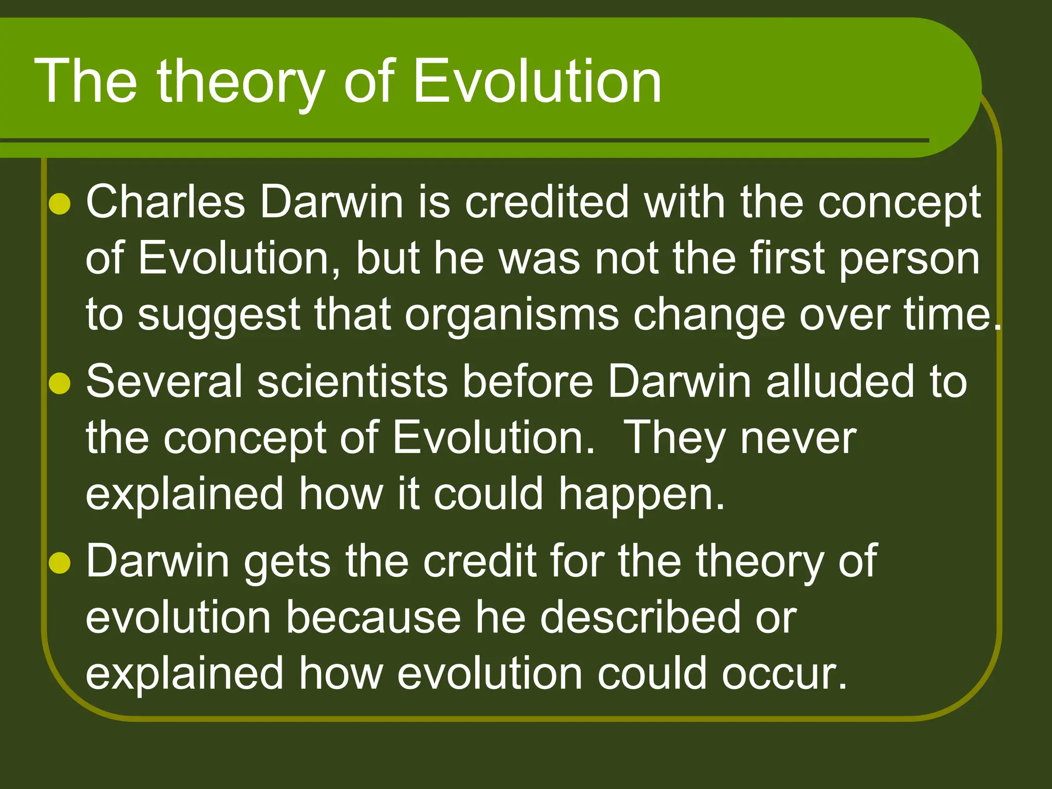The theory of Evolution
 Charles Darwin is credited with the concept
of Evolution, but he was not the first person
to suggest that organisms change over time.
 Several scientists before Darwin alluded to
the concept of Evolution. They never
explained how it could happen.
 Darwin gets the credit for the theory of
evolution because he described or
explained how evolution could occur.
 