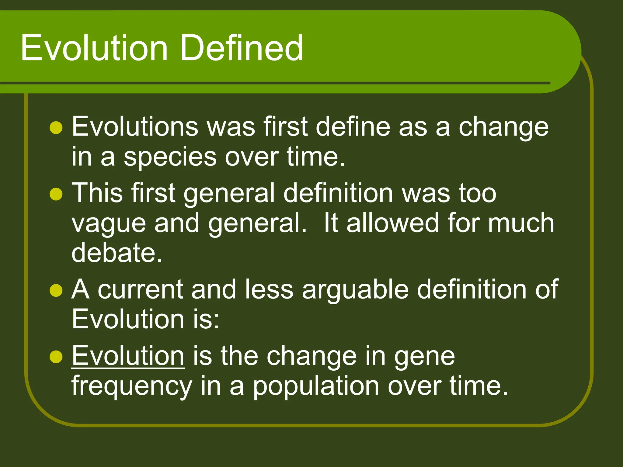 Evolution Defined
 Evolutions was first define as a change
in a species over time.
 This first general definition was too
vague and general. It allowed for much
debate.
 A current and less arguable definition of
Evolution is:
 Evolution is the change in gene
frequency in a population over time.
 