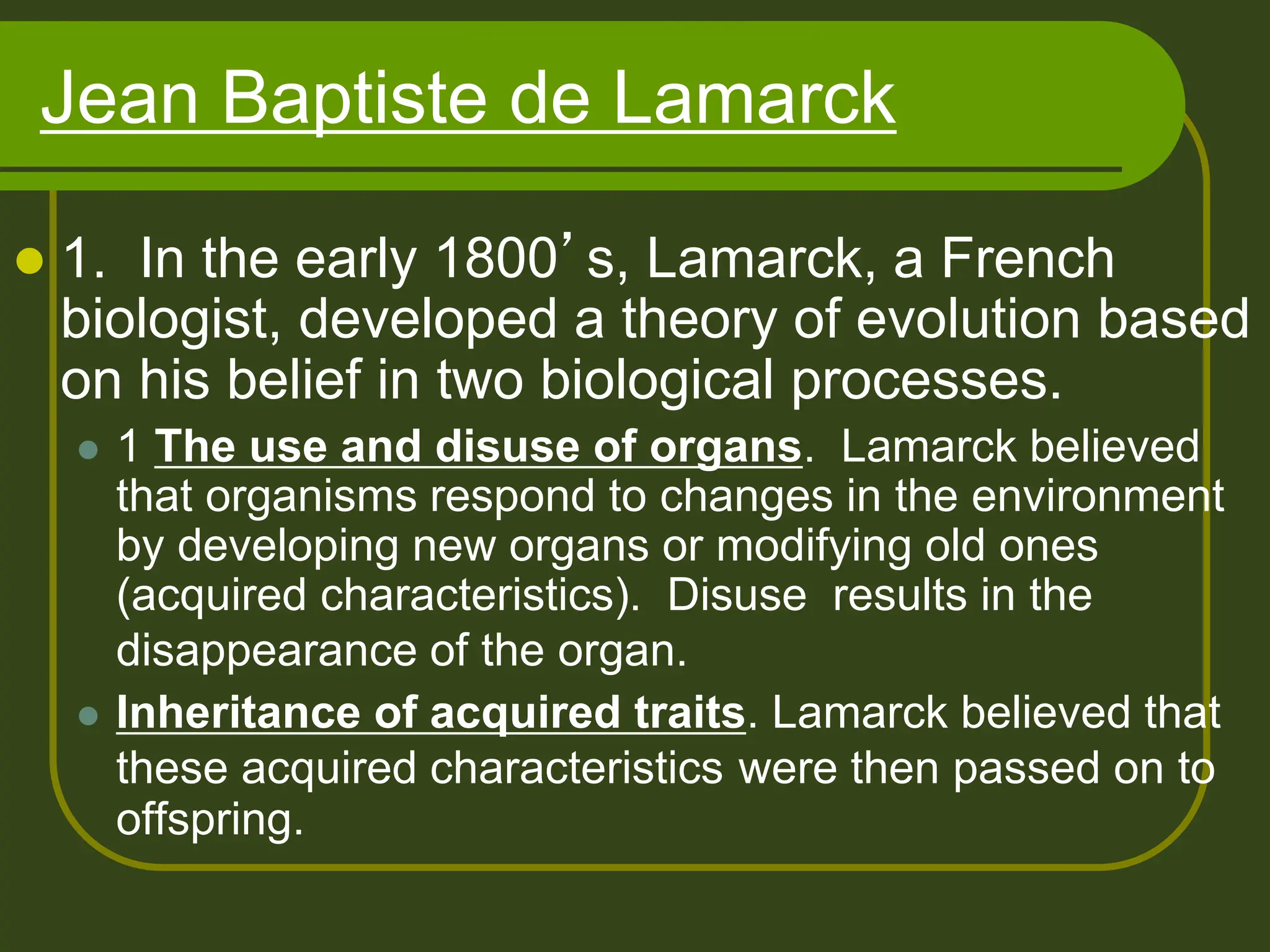 Jean Baptiste de Lamarck
 1. In the early 1800’s, Lamarck, a French
biologist, developed a theory of evolution based
on his belief in two biological processes.
 1 The use and disuse of organs. Lamarck believed
that organisms respond to changes in the environment
by developing new organs or modifying old ones
(acquired characteristics). Disuse results in the
disappearance of the organ.
 Inheritance of acquired traits. Lamarck believed that
these acquired characteristics were then passed on to
offspring.
 