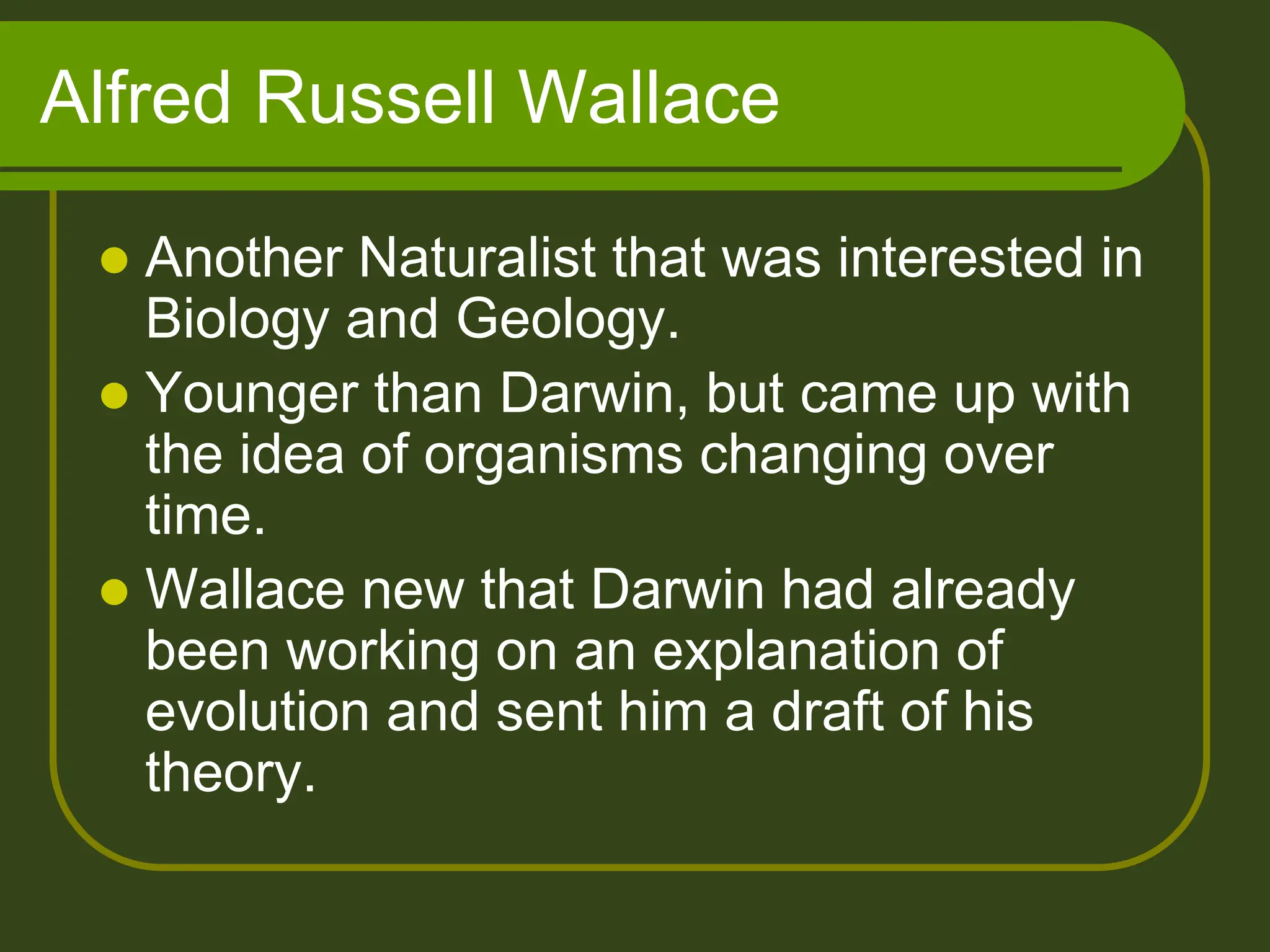 Alfred Russell Wallace
 Another Naturalist that was interested in
Biology and Geology.
 Younger than Darwin, but came up with
the idea of organisms changing over
time.
 Wallace new that Darwin had already
been working on an explanation of
evolution and sent him a draft of his
theory.
 