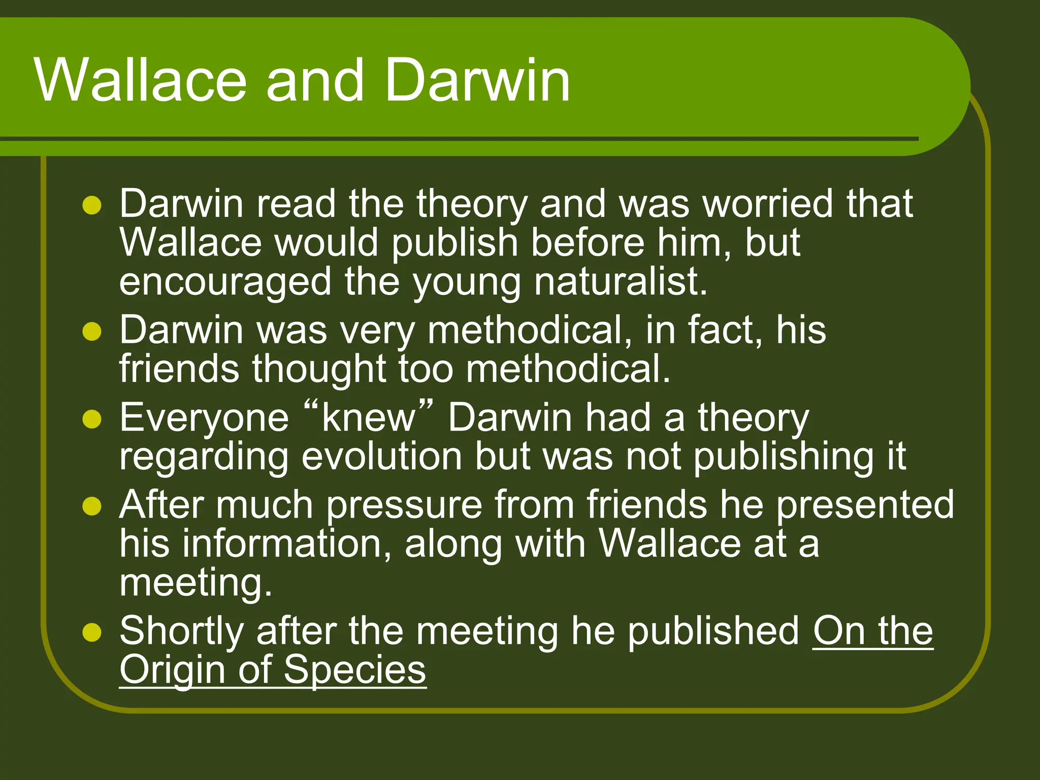 Wallace and Darwin
 Darwin read the theory and was worried that
Wallace would publish before him, but
encouraged the young naturalist.
 Darwin was very methodical, in fact, his
friends thought too methodical.
 Everyone “knew” Darwin had a theory
regarding evolution but was not publishing it
 After much pressure from friends he presented
his information, along with Wallace at a
meeting.
 Shortly after the meeting he published On the
Origin of Species
 