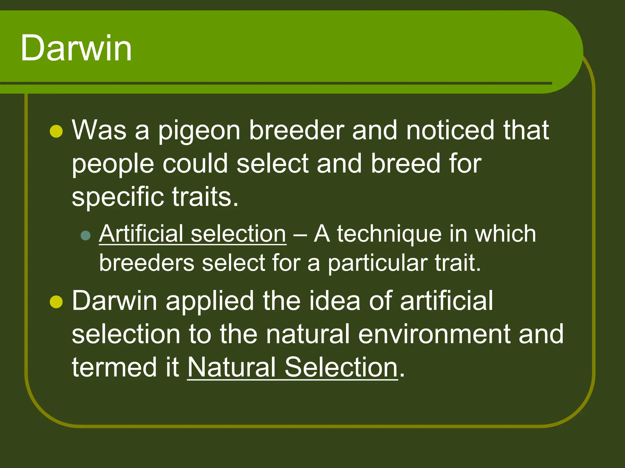 Darwin
 Was a pigeon breeder and noticed that
people could select and breed for
specific traits.
 Artificial selection – A technique in which
breeders select for a particular trait.
 Darwin applied the idea of artificial
selection to the natural environment and
termed it Natural Selection.
 
