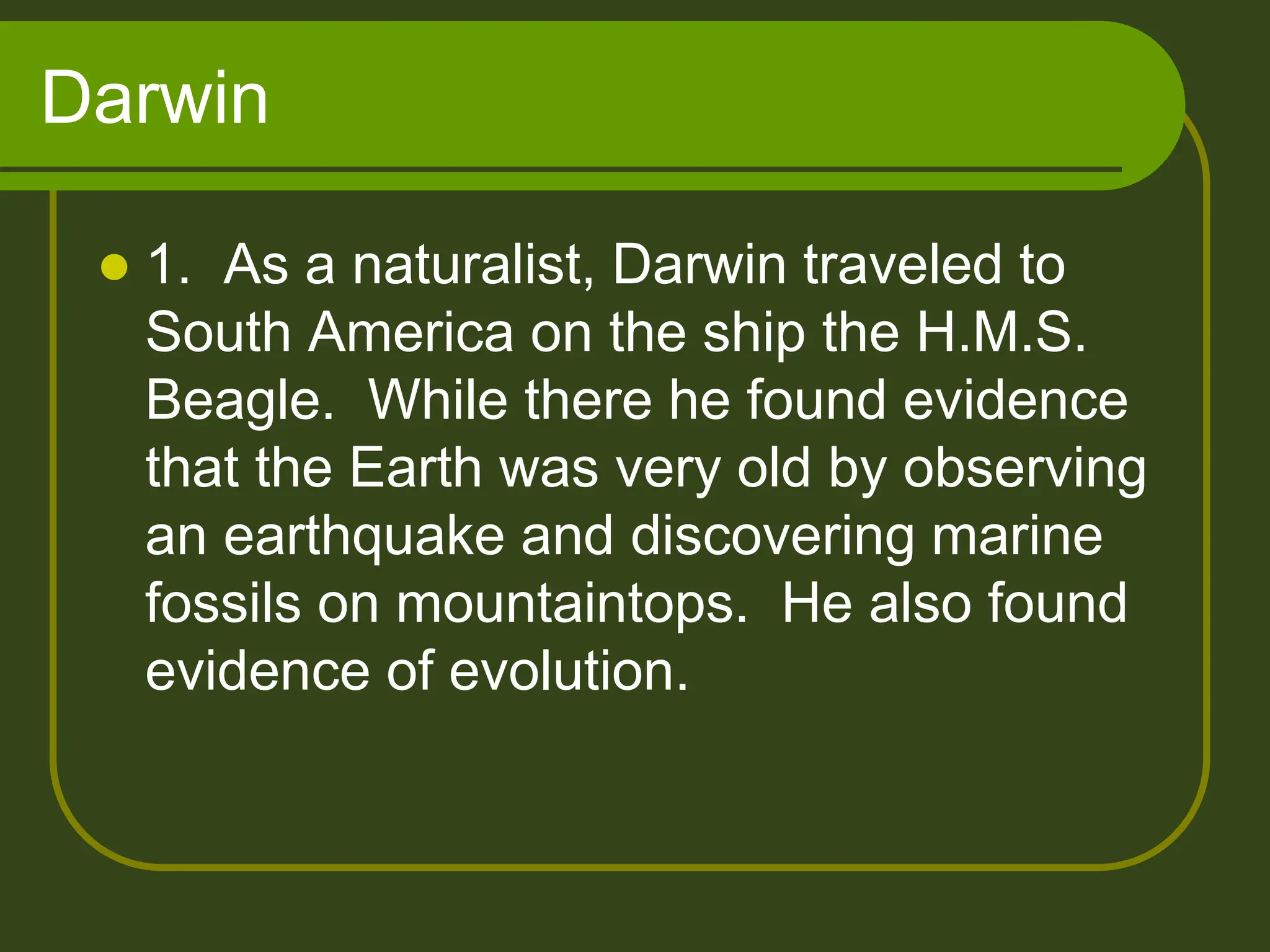 Darwin
 1. As a naturalist, Darwin traveled to
South America on the ship the H.M.S.
Beagle. While there he found evidence
that the Earth was very old by observing
an earthquake and discovering marine
fossils on mountaintops. He also found
evidence of evolution.
 