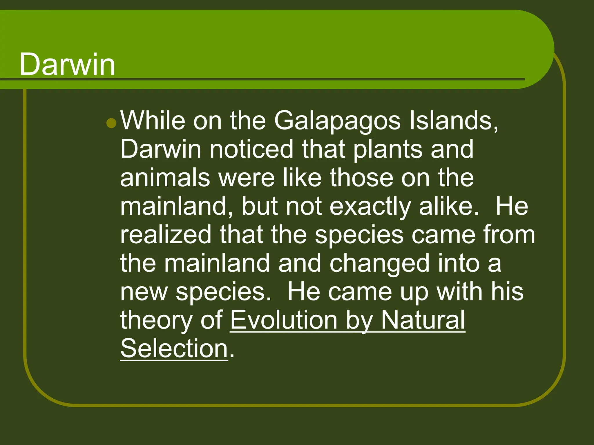 Darwin
While on the Galapagos Islands,
Darwin noticed that plants and
animals were like those on the
mainland, but not exactly alike. He
realized that the species came from
the mainland and changed into a
new species. He came up with his
theory of Evolution by Natural
Selection.
 